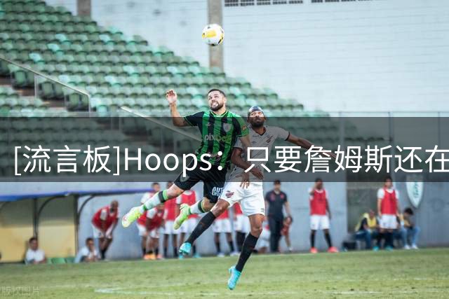 [流言板]Hoops：只要詹姆斯还在打球，他就会一直是联盟的门面人物